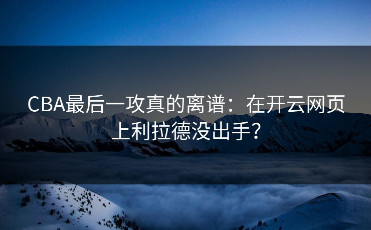 CBA最后一攻真的离谱：在开云网页上利拉德没出手？