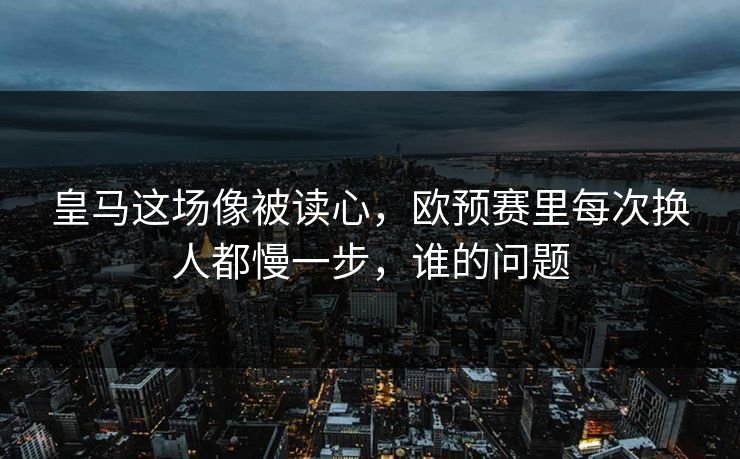 皇马这场像被读心，欧预赛里每次换人都慢一步，谁的问题