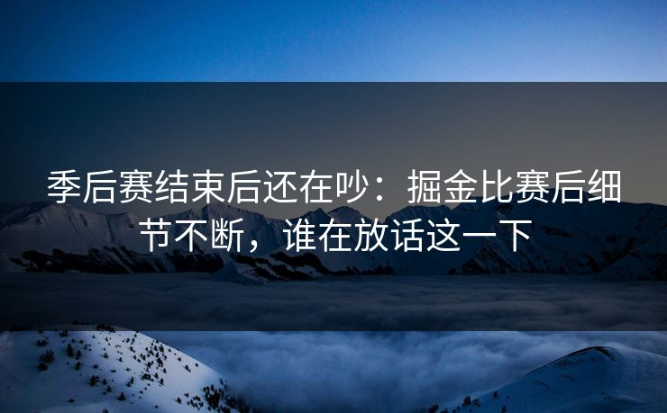 季后赛结束后还在吵：掘金比赛后细节不断，谁在放话这一下