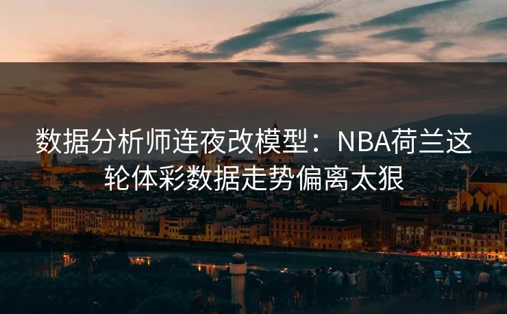 数据分析师连夜改模型：NBA荷兰这轮体彩数据走势偏离太狠