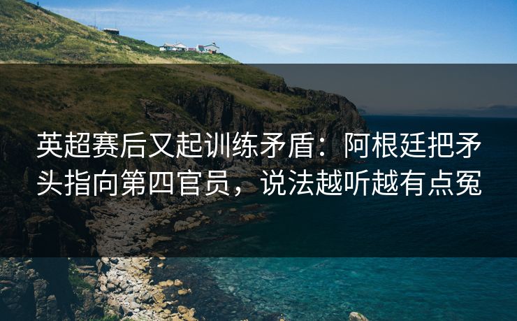 英超赛后又起训练矛盾：阿根廷把矛头指向第四官员，说法越听越有点冤