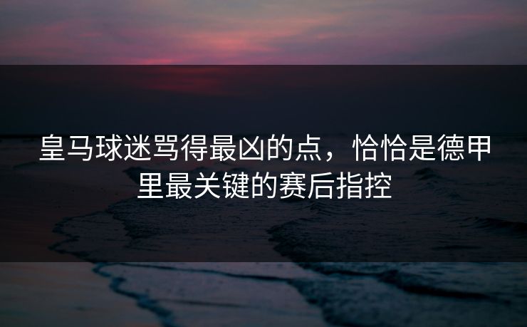 皇马球迷骂得最凶的点，恰恰是德甲里最关键的赛后指控