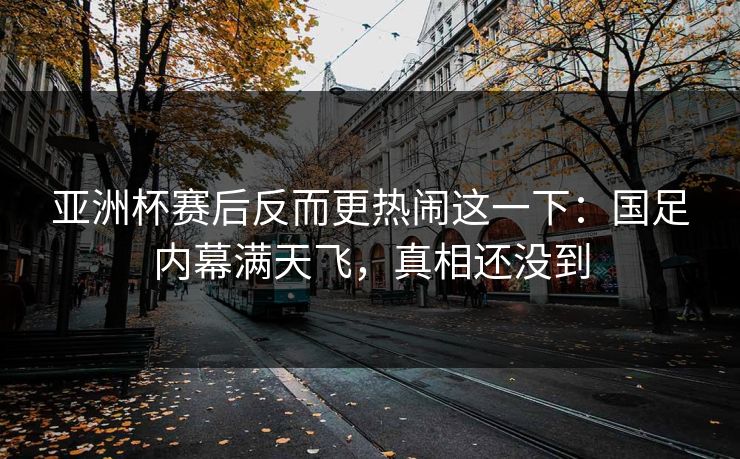 亚洲杯赛后反而更热闹这一下：国足内幕满天飞，真相还没到